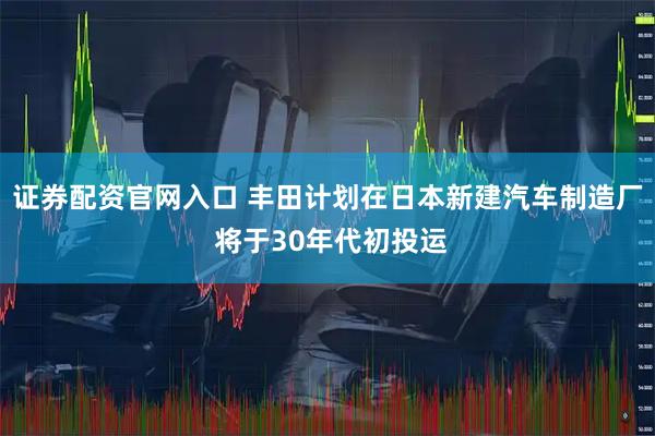 证券配资官网入口 丰田计划在日本新建汽车制造厂 将于30年代初投运