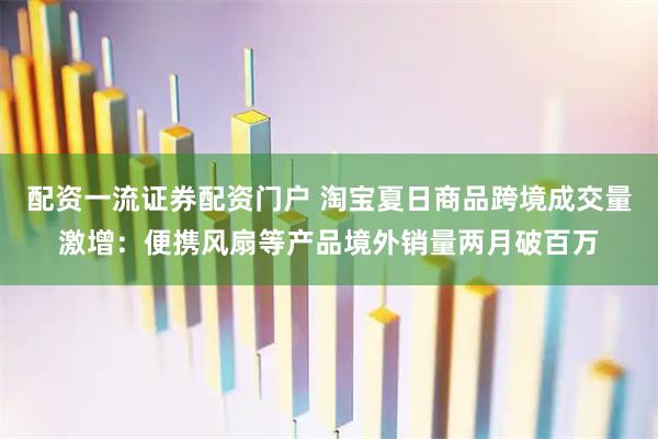 配资一流证券配资门户 淘宝夏日商品跨境成交量激增：便携风扇等产品境外销量两月破百万