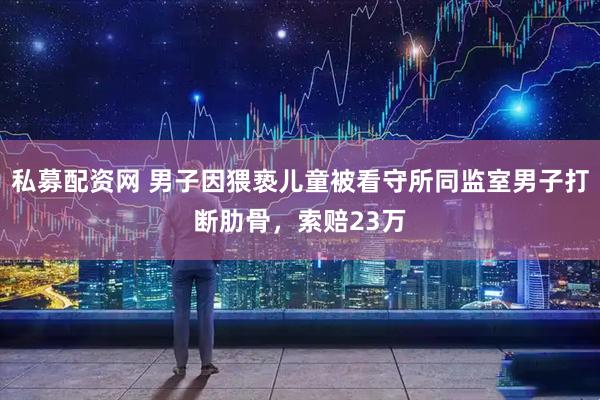 私募配资网 男子因猥亵儿童被看守所同监室男子打断肋骨，索赔23万
