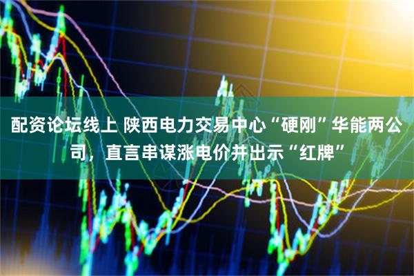 配资论坛线上 陕西电力交易中心“硬刚”华能两公司，直言串谋涨电价并出示“红牌”