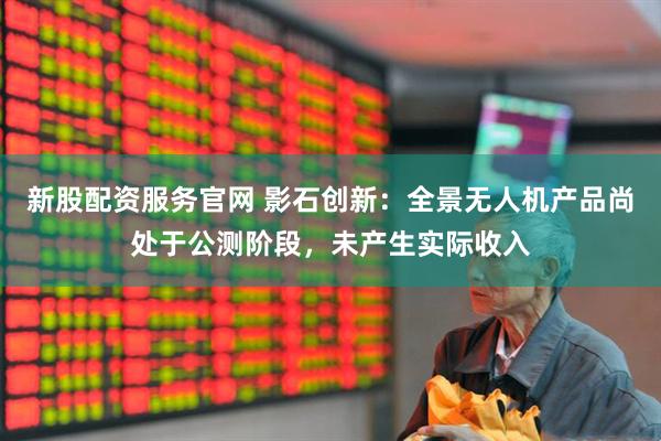 新股配资服务官网 影石创新：全景无人机产品尚处于公测阶段，未产生实际收入