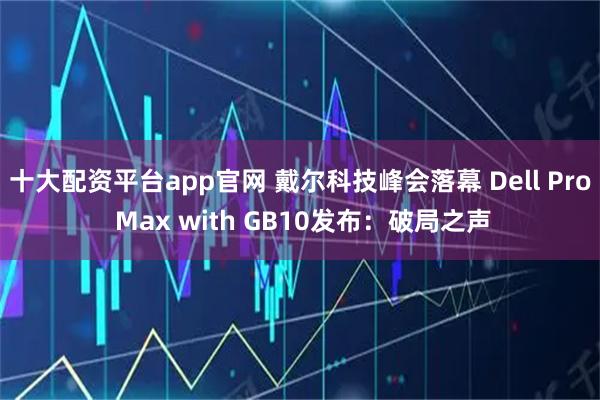 十大配资平台app官网 戴尔科技峰会落幕 Dell Pro Max with GB10发布：破局之声