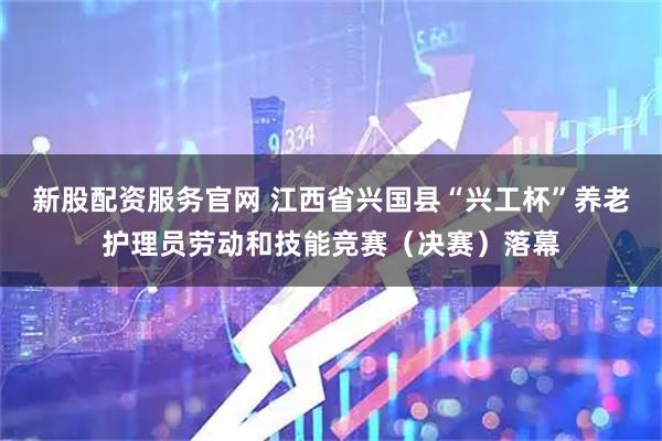 新股配资服务官网 江西省兴国县“兴工杯”养老护理员劳动和技能竞赛（决赛）落幕
