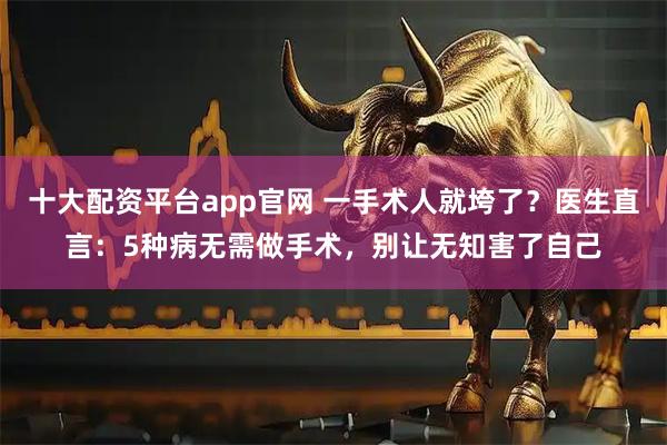 十大配资平台app官网 一手术人就垮了？医生直言：5种病无需做手术，别让无知害了自己