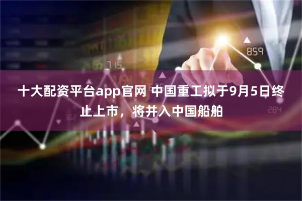 十大配资平台app官网 中国重工拟于9月5日终止上市，将并入中国船舶