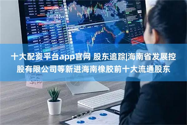 十大配资平台app官网 股东追踪|海南省发展控股有限公司等新进海南橡胶前十大流通股东