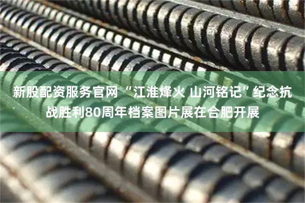 新股配资服务官网 “江淮烽火 山河铭记”纪念抗战胜利80周年档案图片展在合肥开展