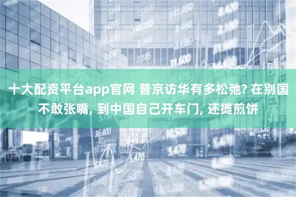 十大配资平台app官网 普京访华有多松弛? 在别国不敢张嘴, 到中国自己开车门, 还摊煎饼