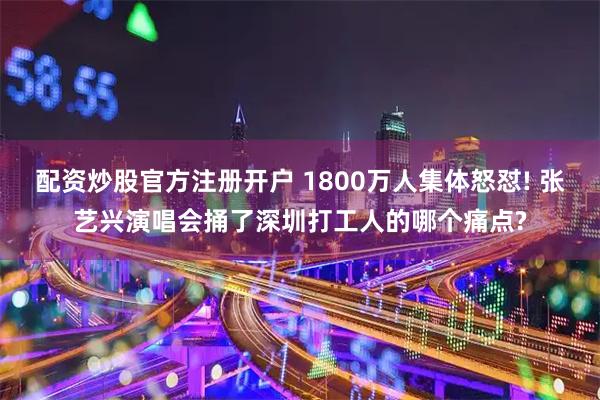 配资炒股官方注册开户 1800万人集体怒怼! 张艺兴演唱会捅了深圳打工人的哪个痛点?
