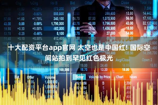十大配资平台app官网 太空也是中国红! 国际空间站拍到罕见红色极光