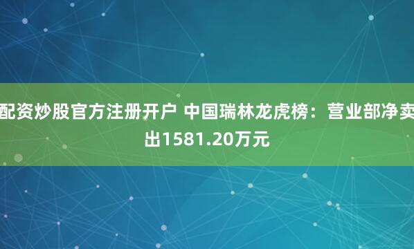 配资炒股官方注册开户 中国瑞林龙虎榜：营业部净卖出1581.20万元