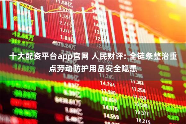 十大配资平台app官网 人民财评: 全链条整治重点劳动防护用品安全隐患