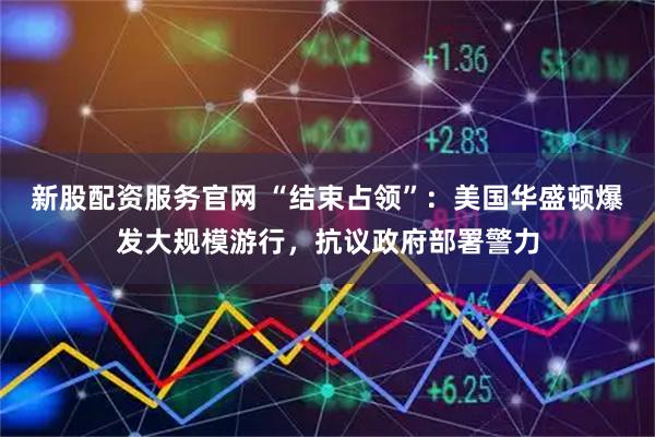 新股配资服务官网 “结束占领”：美国华盛顿爆发大规模游行，抗议政府部署警力