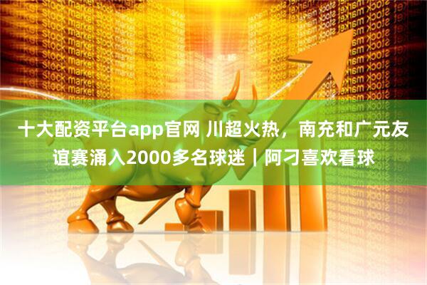 十大配资平台app官网 川超火热，南充和广元友谊赛涌入2000多名球迷｜阿刁喜欢看球