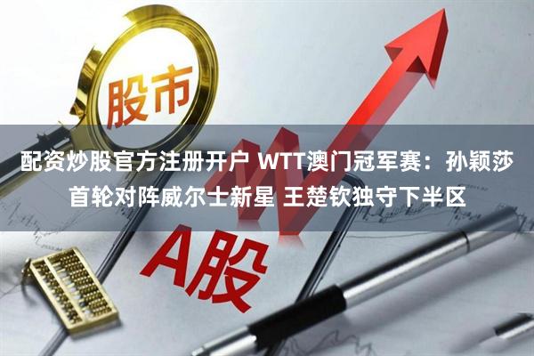 配资炒股官方注册开户 WTT澳门冠军赛：孙颖莎首轮对阵威尔士新星 王楚钦独守下半区