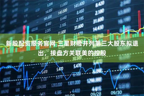 新股配资服务官网 三星财险并列第三大股东拟退出，接盘方关联美的控股