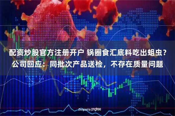 配资炒股官方注册开户 锅圈食汇底料吃出蛆虫？公司回应：同批次产品送检，不存在质量问题
