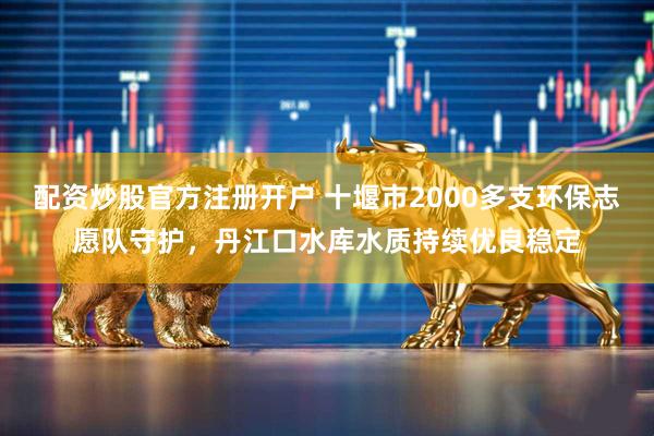 配资炒股官方注册开户 十堰市2000多支环保志愿队守护，丹江口水库水质持续优良稳定