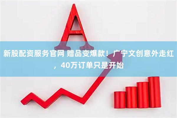 新股配资服务官网 赠品变爆款！广宁文创意外走红，40万订单只是开始