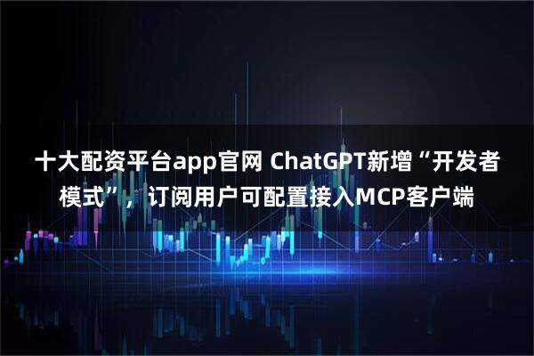 十大配资平台app官网 ChatGPT新增“开发者模式”，订阅用户可配置接入MCP客户端