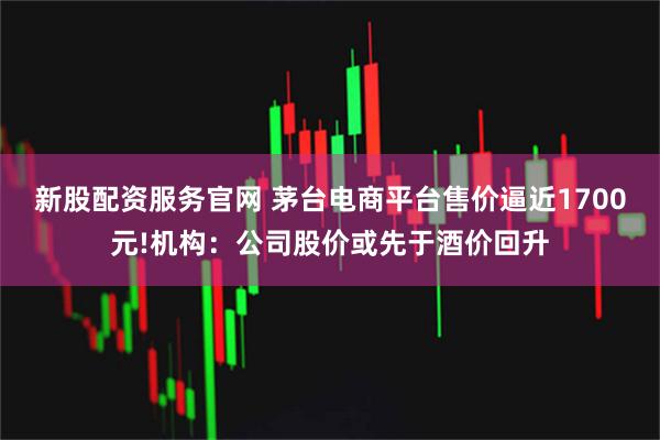 新股配资服务官网 茅台电商平台售价逼近1700元!机构：公司股价或先于酒价回升