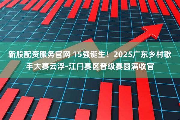 新股配资服务官网 15强诞生！2025广东乡村歌手大赛云浮-江门赛区晋级赛圆满收官