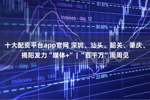 十大配资平台app官网 深圳、汕头、韶关、肇庆、揭阳发力“媒体+” | “百千万”周周见