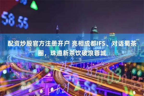 配资炒股官方注册开户 亮相成都IFS、对话蜀茶圈，珠遵新茶饮破浪蓉城