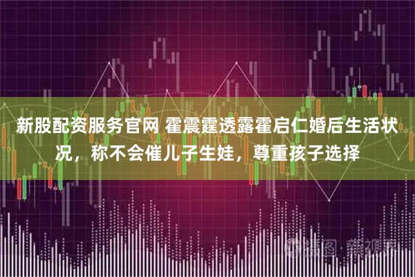 新股配资服务官网 霍震霆透露霍启仁婚后生活状况，称不会催儿子生娃，尊重孩子选择