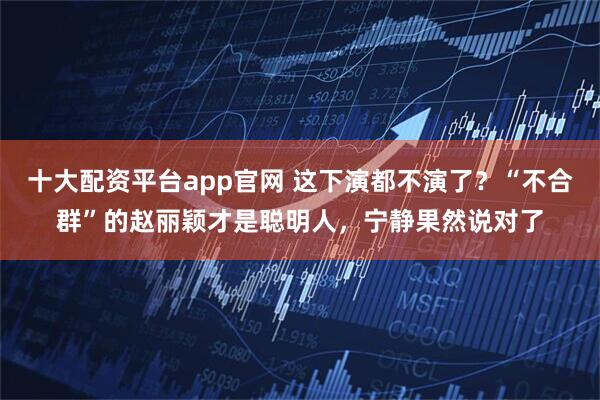 十大配资平台app官网 这下演都不演了？“不合群”的赵丽颖才是聪明人，宁静果然说对了