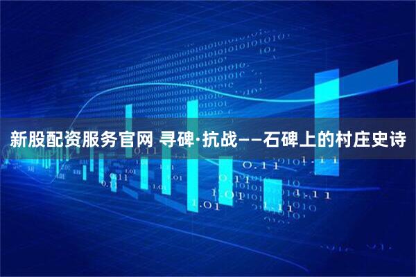 新股配资服务官网 寻碑·抗战——石碑上的村庄史诗