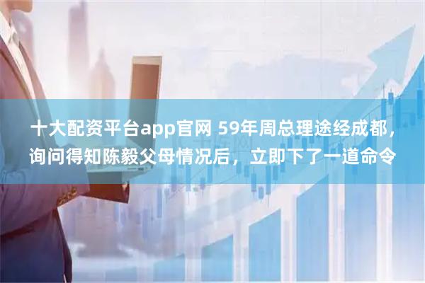 十大配资平台app官网 59年周总理途经成都，询问得知陈毅父母情况后，立即下了一道命令