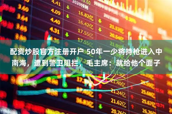 配资炒股官方注册开户 50年一少将持枪进入中南海，遭到警卫阻拦，毛主席：就给他个面子