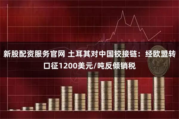 新股配资服务官网 土耳其对中国铰接链：经欧盟转口征1200美元/吨反倾销税