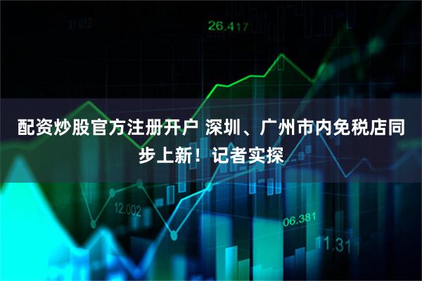配资炒股官方注册开户 深圳、广州市内免税店同步上新！记者实探