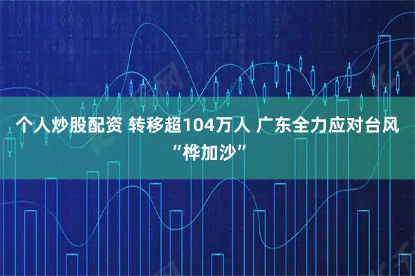 个人炒股配资 转移超104万人 广东全力应对台风“桦加沙”