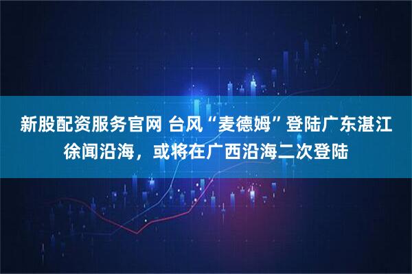 新股配资服务官网 台风“麦德姆”登陆广东湛江徐闻沿海，或将在广西沿海二次登陆