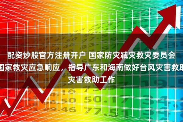 配资炒股官方注册开户 国家防灾减灾救灾委员会启动国家救灾应急响应，指导广东和海南做好台风灾害救助工作