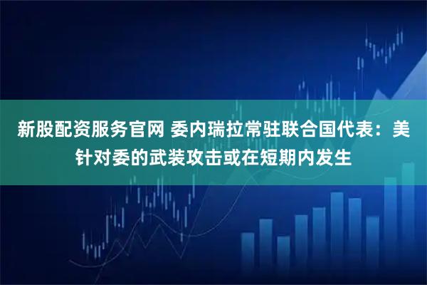 新股配资服务官网 委内瑞拉常驻联合国代表：美针对委的武装攻击或在短期内发生