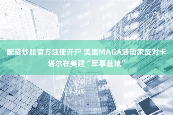 配资炒股官方注册开户 美国MAGA活动家反对卡塔尔在美建“军事基地”