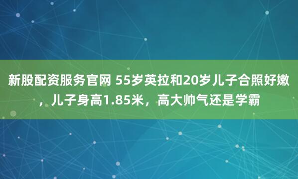 新股配资服务官网 55岁英拉和20岁儿子合照好嫩，儿子身高1.85米，高大帅气还是学霸