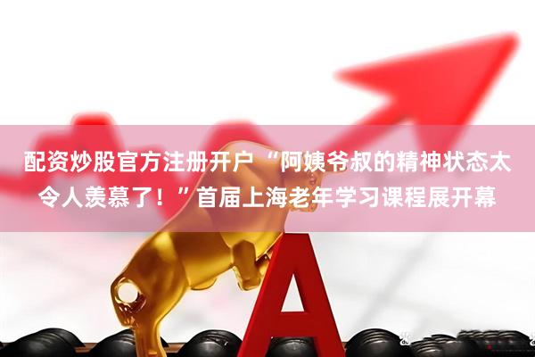 配资炒股官方注册开户 “阿姨爷叔的精神状态太令人羡慕了！”首届上海老年学习课程展开幕