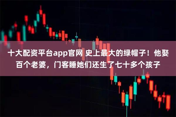 十大配资平台app官网 史上最大的绿帽子！他娶百个老婆，门客睡她们还生了七十多个孩子
