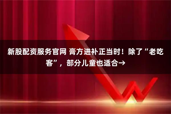 新股配资服务官网 膏方进补正当时！除了“老吃客”，部分儿童也适合→