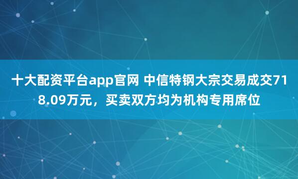 十大配资平台app官网 中信特钢大宗交易成交718.09万元，买卖双方均为机构专用席位