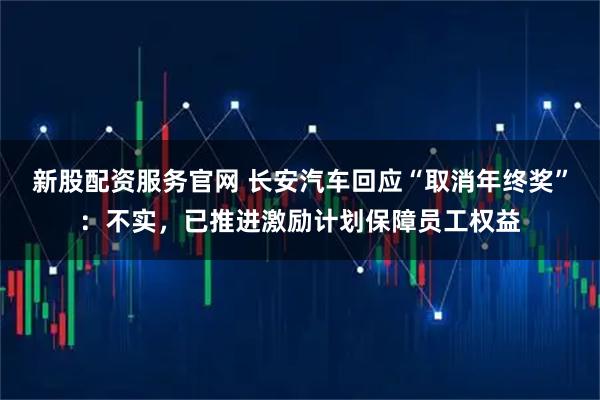 新股配资服务官网 长安汽车回应“取消年终奖”：不实，已推进激励计划保障员工权益