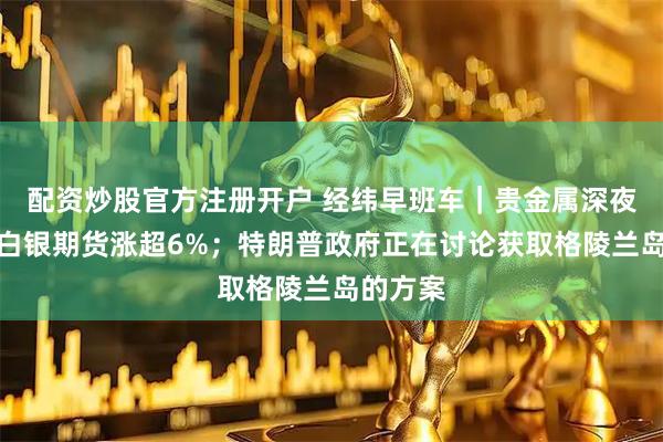 配资炒股官方注册开户 经纬早班车｜贵金属深夜暴涨！白银期货涨超6%；特朗普政府正在讨论获取格陵兰岛的方案