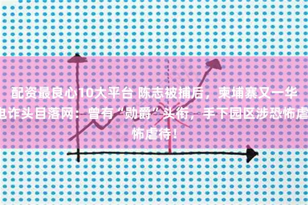 配资最良心10大平台 陈志被捕后，柬埔寨又一华裔电诈头目落网：曾有“勋爵”头衔，手下园区涉恐怖虐待！