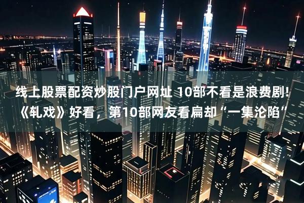 线上股票配资炒股门户网址 10部不看是浪费剧!《轧戏》好看，第10部网友看扁却“一集沦陷”