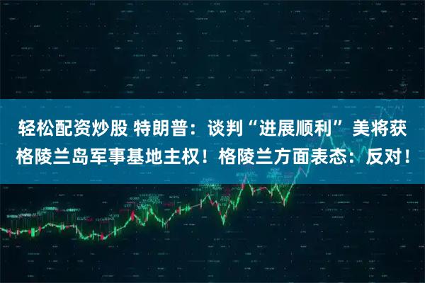 轻松配资炒股 特朗普：谈判“进展顺利” 美将获格陵兰岛军事基地主权！格陵兰方面表态：反对！